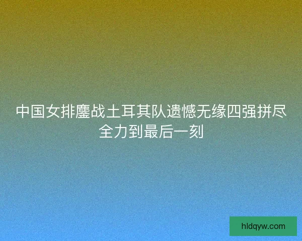 中国女排鏖战土耳其队遗憾无缘四强拼尽全力到最后一刻