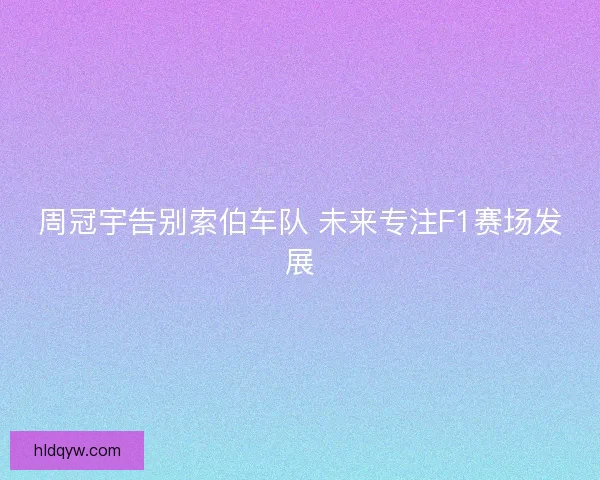 周冠宇告别索伯车队 未来专注F1赛场发展
