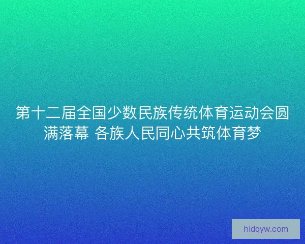 第十二届全国少数民族传统体育运动会圆满落幕 各族人民同心共筑体育梦