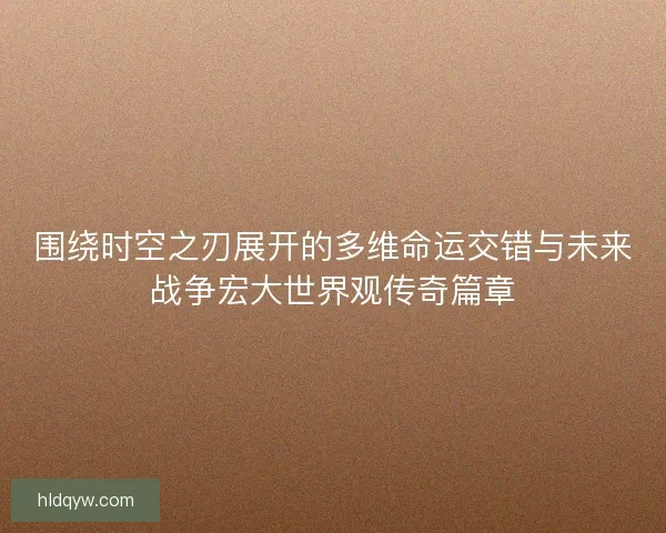 围绕时空之刃展开的多维命运交错与未来战争宏大世界观传奇篇章