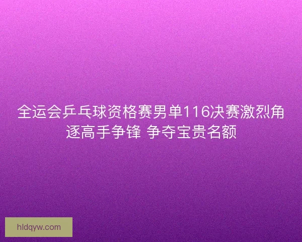 全运会乒乓球资格赛男单116决赛激烈角逐高手争锋 争夺宝贵名额