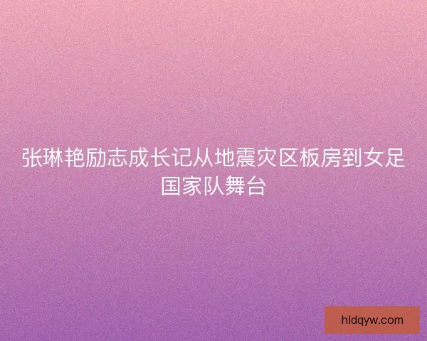 张琳艳励志成长记从地震灾区板房到女足国家队舞台
