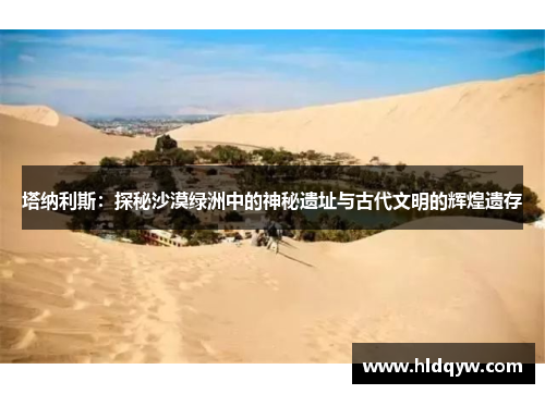 塔纳利斯：探秘沙漠绿洲中的神秘遗址与古代文明的辉煌遗存